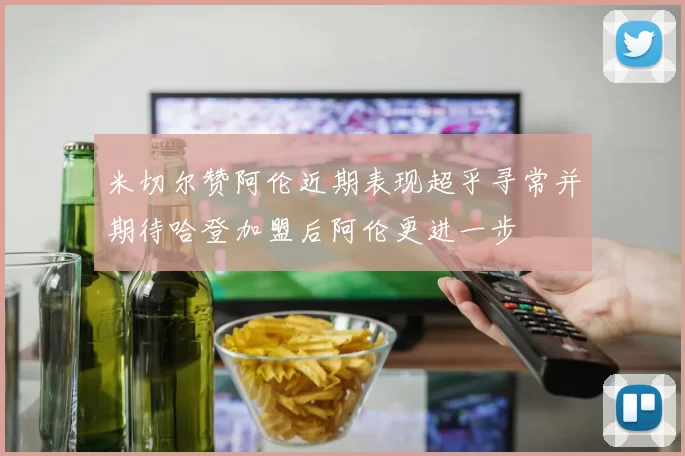 米切尔赞阿伦近期表现超乎寻常并期待哈登加盟后阿伦更进一步