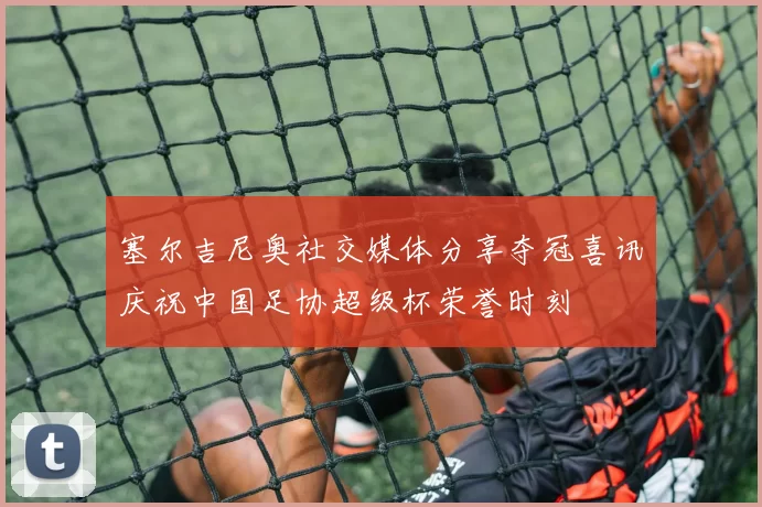 塞尔吉尼奥社交媒体分享夺冠喜讯庆祝中国足协超级杯荣誉时刻