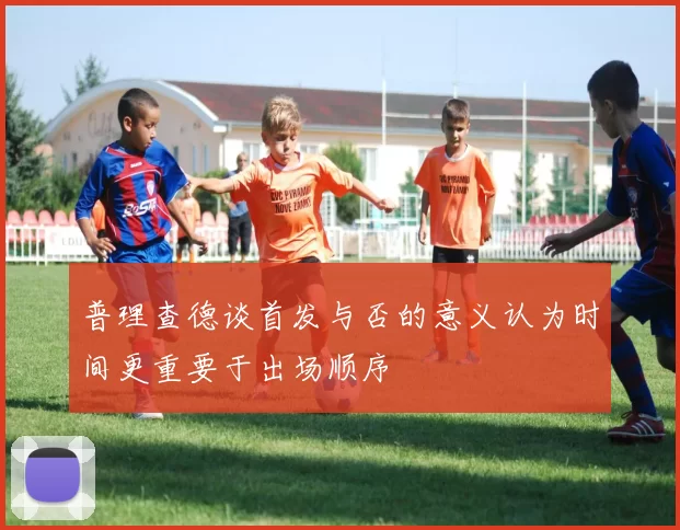 普理查德谈首发与否的意义认为时间更重要于出场顺序