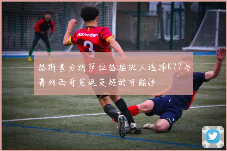 赫斯基分析萨拉赫接班人选择K77与普利西奇重返英超的可能性