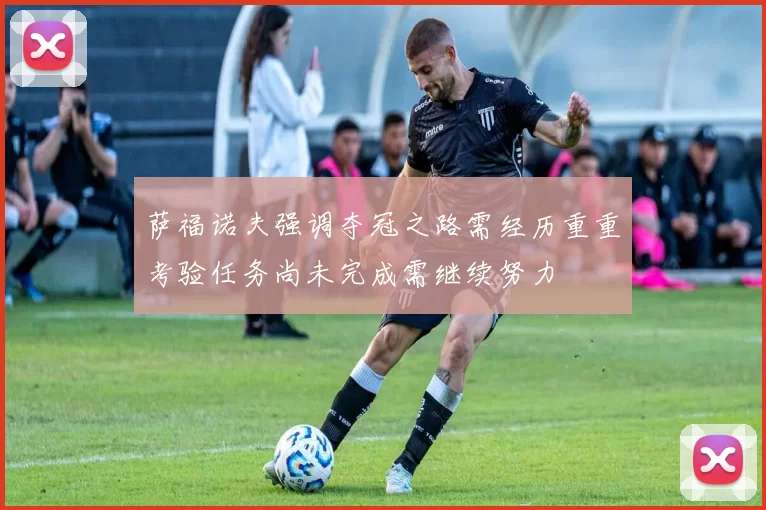 萨福诺夫强调夺冠之路需经历重重考验任务尚未完成需继续努力