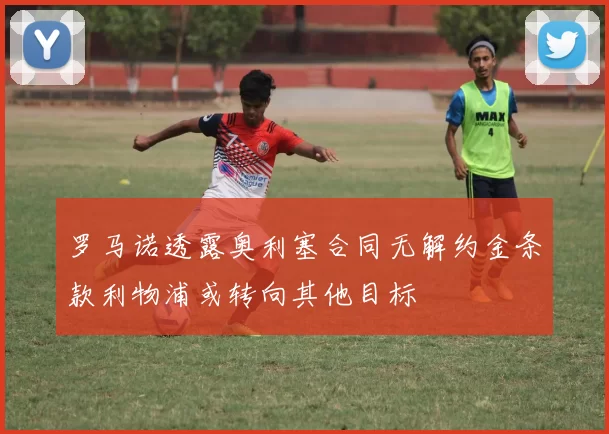 罗马诺透露奥利塞合同无解约金条款利物浦或转向其他目标