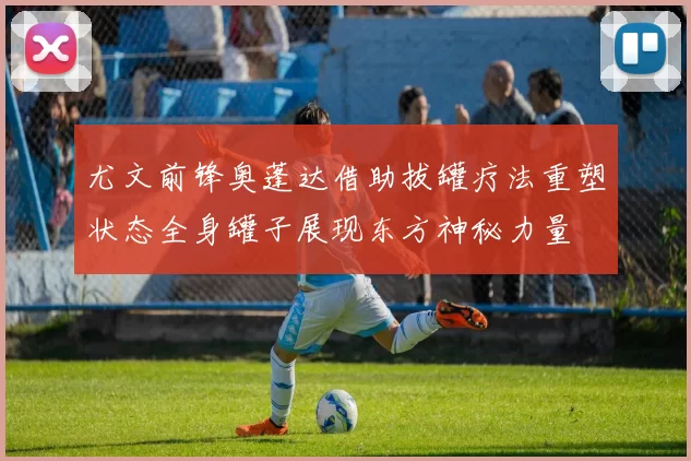 尤文前锋奥蓬达借助拔罐疗法重塑状态全身罐子展现东方神秘力量