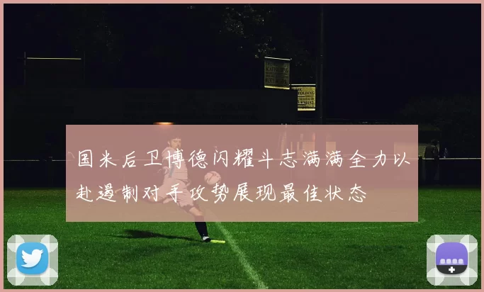 国米后卫博德闪耀斗志满满全力以赴遏制对手攻势展现最佳状态