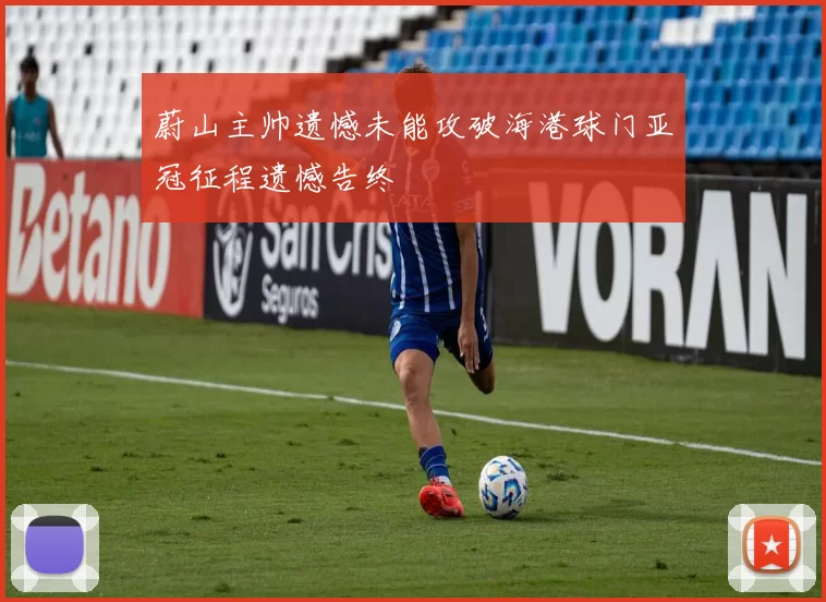 蔚山主帅遗憾未能攻破海港球门亚冠征程遗憾告终