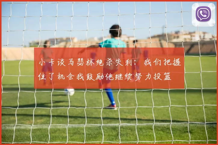 小卡谈马瑟林绝杀失利：我们把握住了机会我鼓励他继续努力投篮