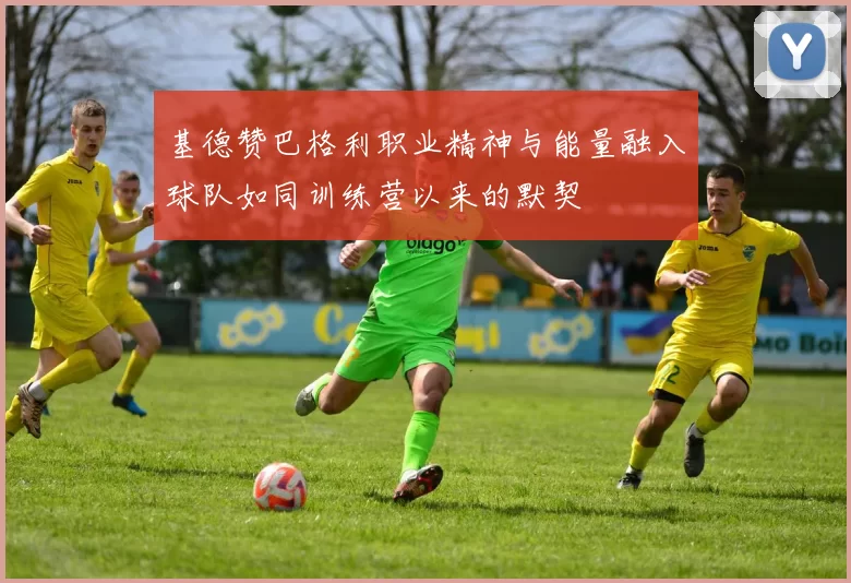 基德赞巴格利职业精神与能量融入球队如同训练营以来的默契