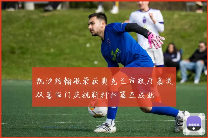 凯沙约翰逊荣获奥克兰市政厅嘉奖双喜临门庆祝新科扣篮王成就