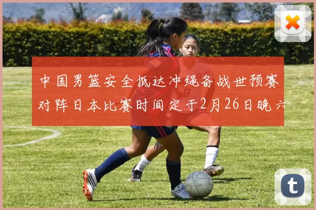 中国男篮安全抵达冲绳备战世预赛对阵日本比赛时间定于2月26日晚六点五分