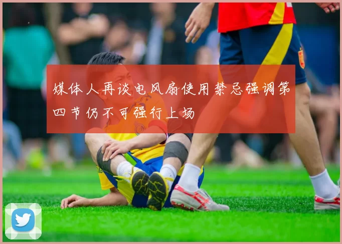 媒体人再谈电风扇使用禁忌强调第四节仍不可强行上场