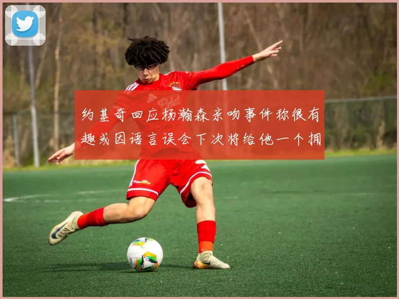 约基奇回应杨瀚森亲吻事件称很有趣或因语言误会下次将给他一个拥抱
