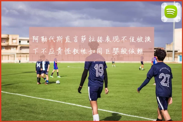 阿勒代斯直言萨拉赫表现不佳被换下不应责怪教练如同巨婴般依赖