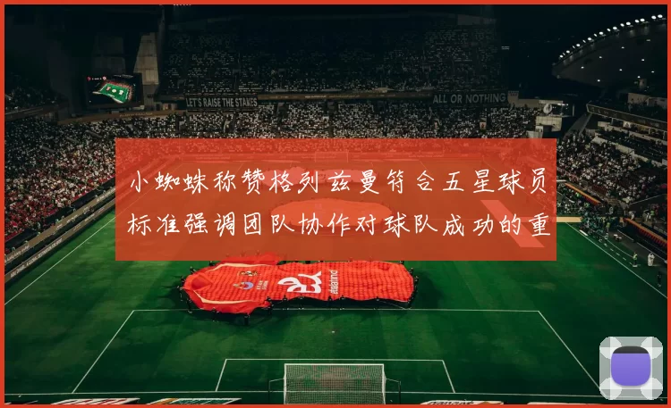 小蜘蛛称赞格列兹曼符合五星球员标准强调团队协作对球队成功的重要性