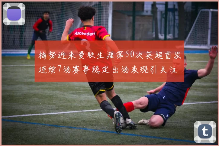 梅努迎来曼联生涯第50次英超首发连续7场赛事稳定出场表现引关注