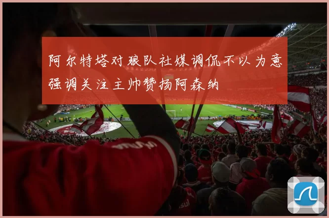 阿尔特塔对狼队社媒调侃不以为意强调关注主帅赞扬阿森纳