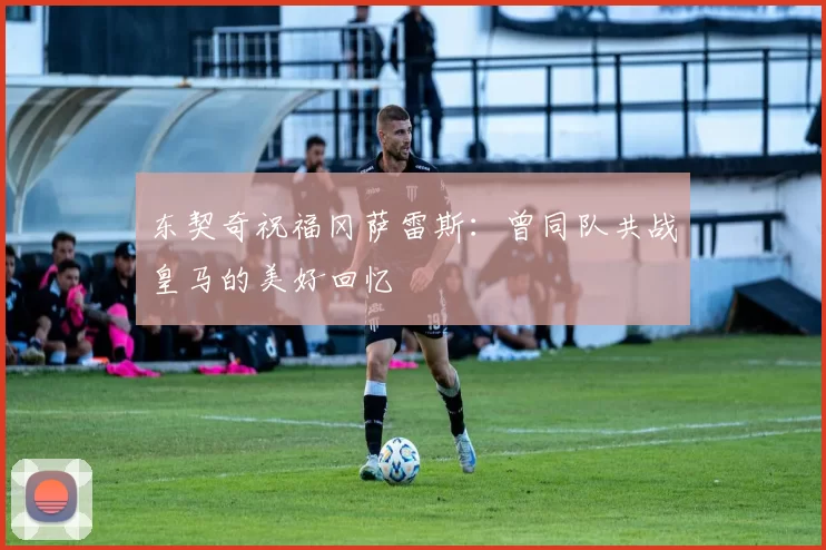 东契奇祝福冈萨雷斯：曾同队共战皇马的美好回忆