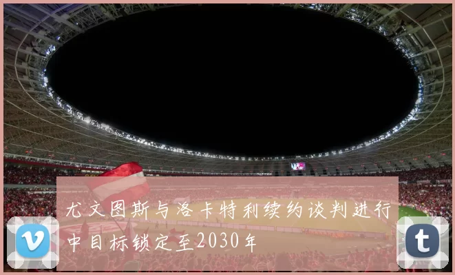 尤文图斯与洛卡特利续约谈判进行中目标锁定至2030年