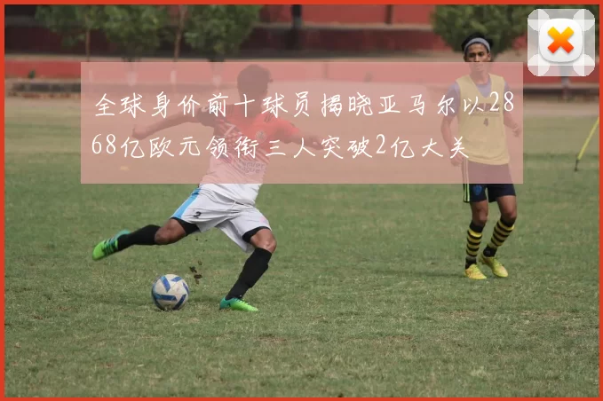 全球身价前十球员揭晓亚马尔以2868亿欧元领衔三人突破2亿大关
