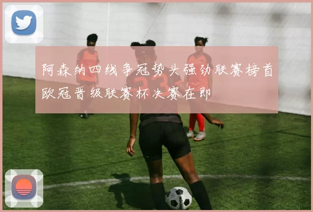 阿森纳四线争冠势头强劲联赛榜首欧冠晋级联赛杯决赛在即