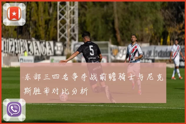 东部三四名争夺战前瞻骑士与尼克斯胜率对比分析
