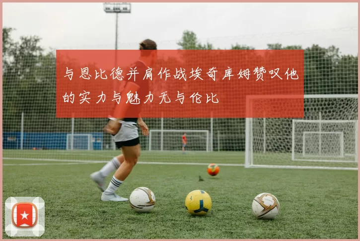 与恩比德并肩作战埃奇库姆赞叹他的实力与魅力无与伦比