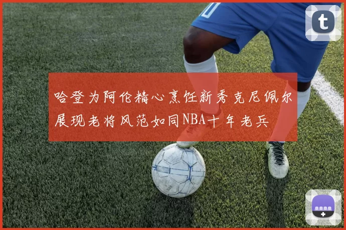 哈登为阿伦精心烹饪新秀克尼佩尔展现老将风范如同NBA十年老兵